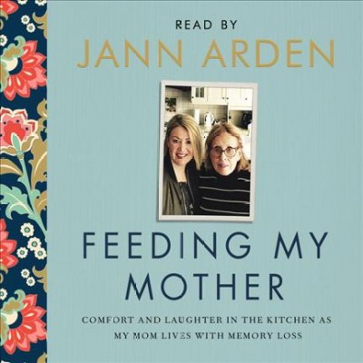 Feeding my mother : comfort and laughter in the kitchen as my mom lives with memory loss / Jann Arden.